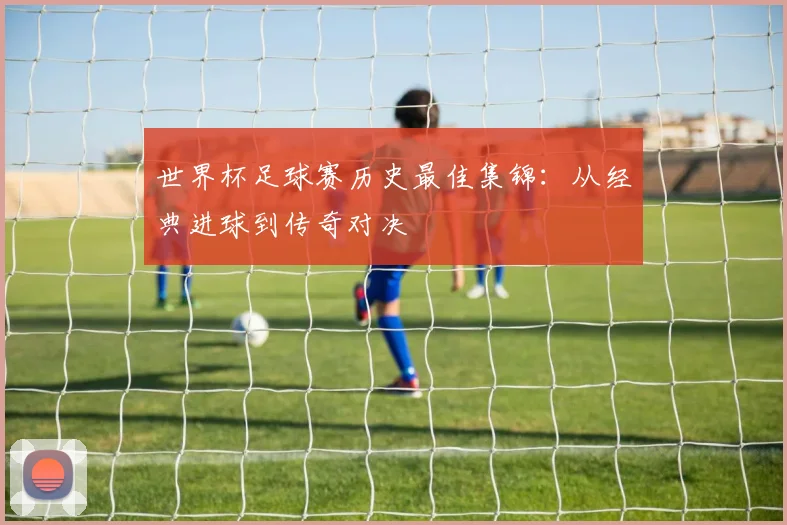世界杯足球赛历史最佳集锦：从经典进球到传奇对决