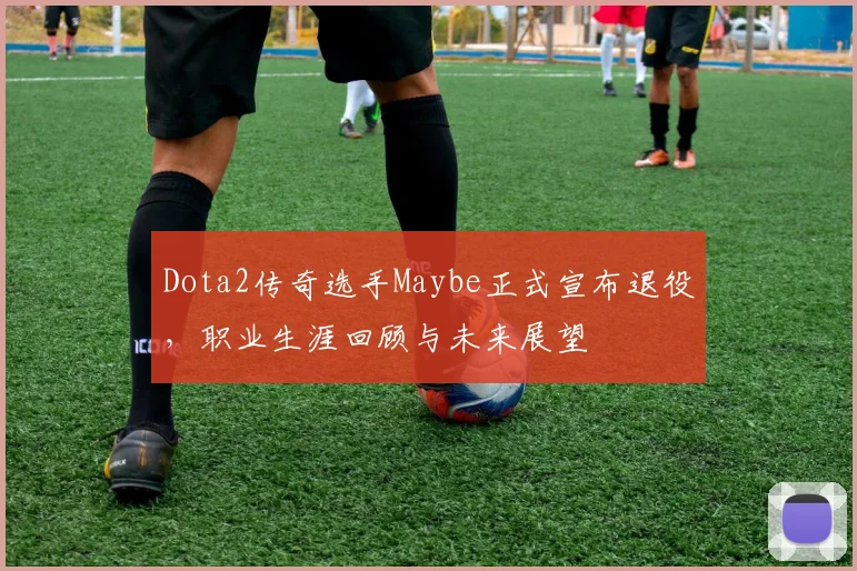 Dota2传奇选手Maybe正式宣布退役，职业生涯回顾与未来展望