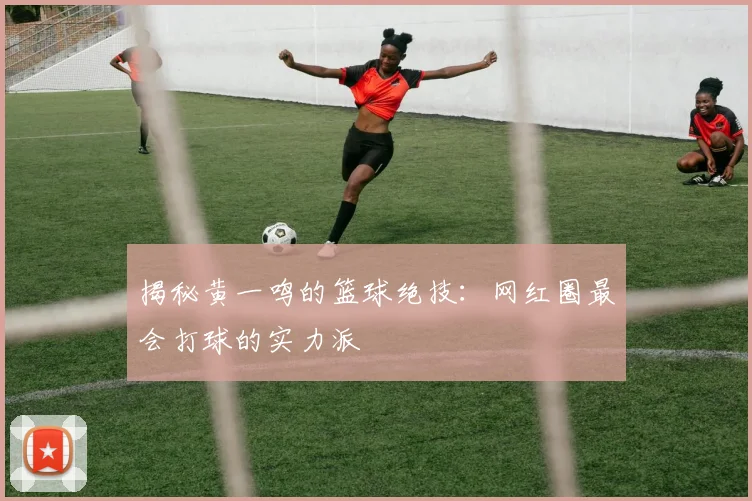 揭秘黄一鸣的篮球绝技：网红圈最会打球的实力派