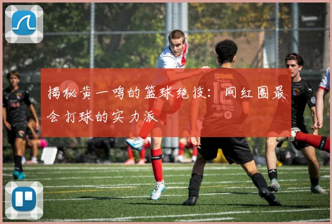 揭秘黄一鸣的篮球绝技：网红圈最会打球的实力派