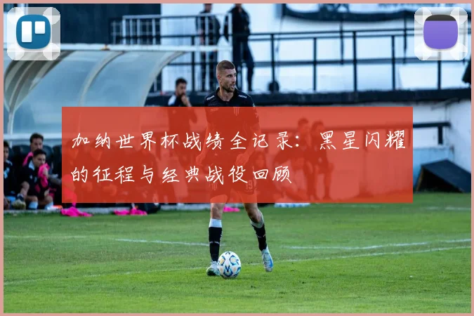 加纳世界杯战绩全记录：黑星闪耀的征程与经典战役回顾