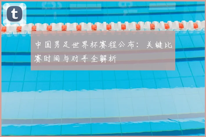 中国男足世界杯赛程公布：关键比赛时间与对手全解析